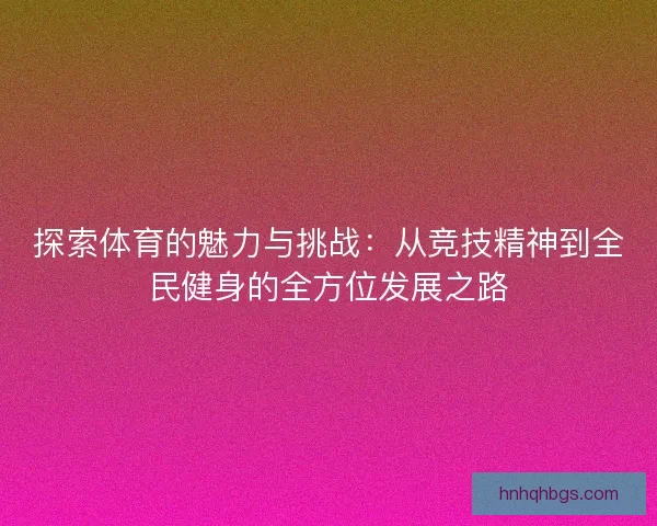探索体育的魅力与挑战:从竞技精神到全民健身的全方位发展之路 探索体育的魅力与挑战:从竞技精神到全民健身的全方位发展之路