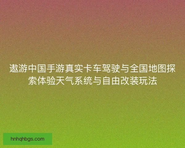 遨游中国手游真实卡车驾驶与全国地图探索体验天气系统与自由改装玩法