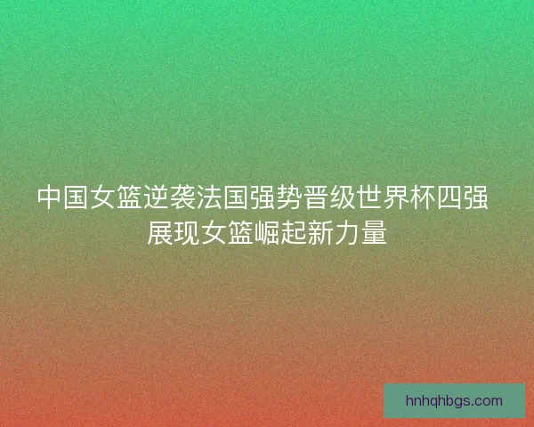 中国女篮逆袭法国强势晋级世界杯四强 展现女篮崛起新力量