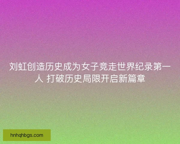 刘虹创造历史成为女子竞走世界纪录第一人 打破历史局限开启新篇章