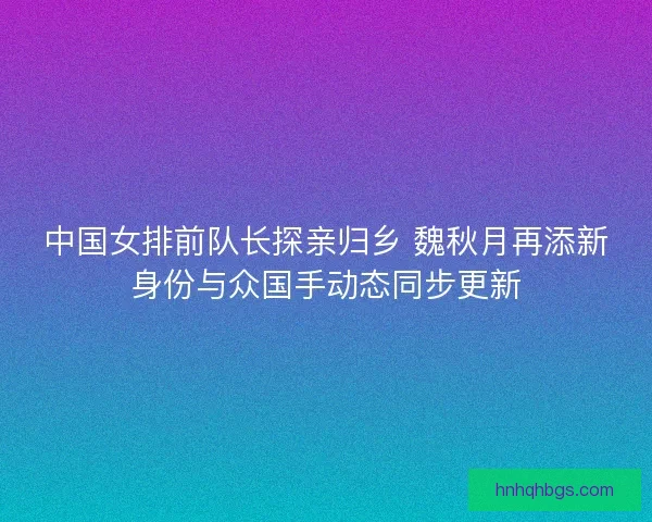 中国女排前队长探亲归乡 魏秋月再添新身份与众国手动态同步更新