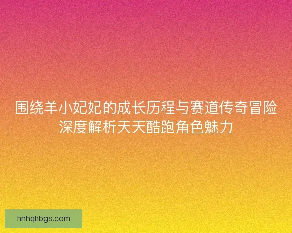 围绕羊小妃妃的成长历程与赛道传奇冒险深度解析天天酷跑角色魅力