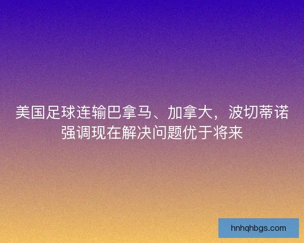 美国足球连输巴拿马、加拿大,波切蒂诺强调现在解决问题优于将来 美国足球连输巴拿马、加拿大,波切蒂诺强调现在解决问题优于将来