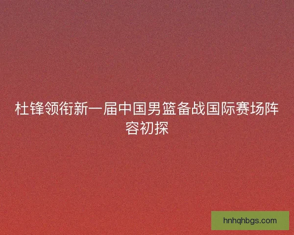 杜锋领衔新一届中国男篮备战国际赛场阵容初探 杜锋领衔新一届中国男篮备战国际赛场阵容初探