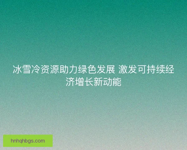 冰雪冷资源助力绿色发展 激发可持续经济增长新动能