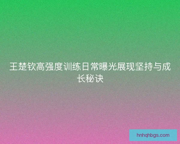 王楚钦高强度训练日常曝光展现坚持与成长秘诀 王楚钦高强度训练日常曝光展现坚持与成长秘诀