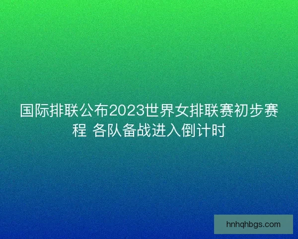 国际排联公布2023世界女排联赛初步赛程 各队备战进入倒计时