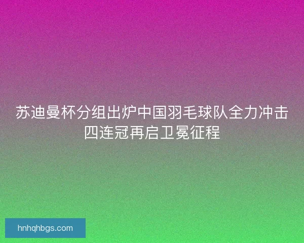 苏迪曼杯分组出炉中国羽毛球队全力冲击四连冠再启卫冕征程