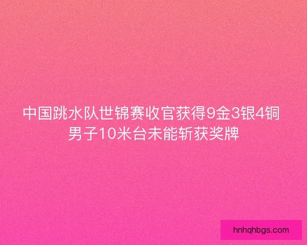 中国跳水队世锦赛收官获得9金3银4铜 男子10米台未能斩获奖牌 中国跳水队世锦赛收官获得9金3银4铜 男子10米台未能斩获奖牌