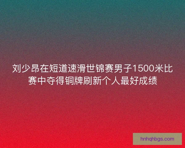 刘少昂在短道速滑世锦赛男子1500米比赛中夺得铜牌刷新个人最好成绩 刘少昂在短道速滑世锦赛男子1500米比赛中夺得铜牌刷新个人最好成绩