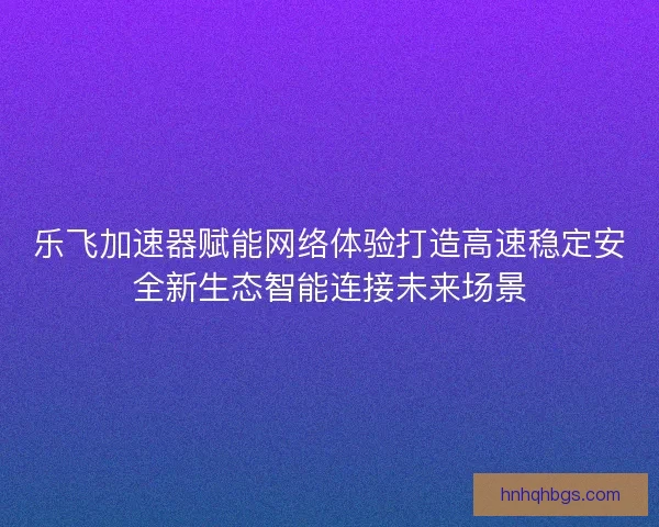 乐飞加速器赋能网络体验打造高速稳定安全新生态智能连接未来场景