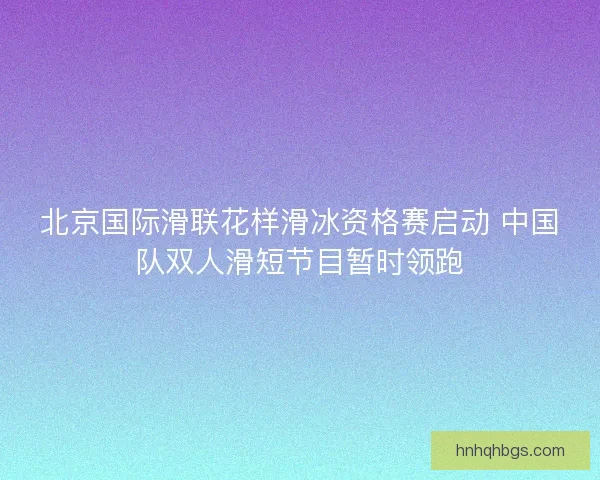 北京国际滑联花样滑冰资格赛启动 中国队双人滑短节目暂时领跑 北京国际滑联花样滑冰资格赛启动 中国队双人滑短节目暂时领跑