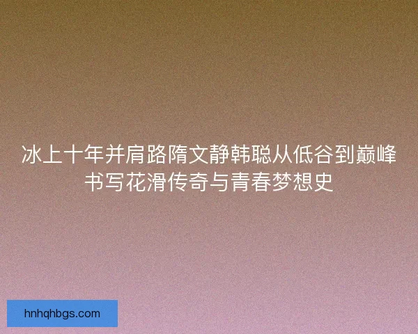 冰上十年并肩路隋文静韩聪从低谷到巅峰书写花滑传奇与青春梦想史 冰上十年并肩路隋文静韩聪从低谷到巅峰书写花滑传奇与青春梦想史